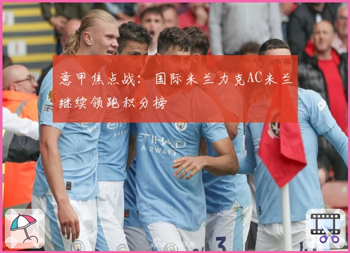 意甲焦点战：国际米兰力克AC米兰继续领跑积分榜