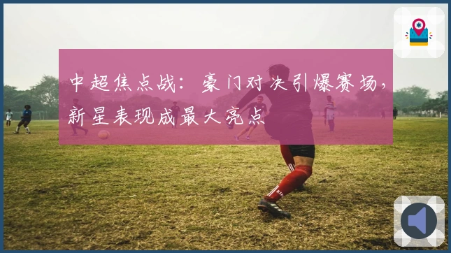 中超焦点战：豪门对决引爆赛场，新星表现成最大亮点