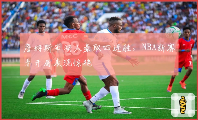 詹姆斯率湖人豪取四连胜，NBA新赛季开局表现惊艳