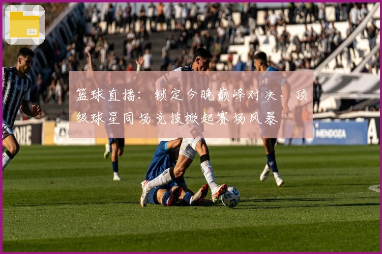 篮球直播：锁定今晚巅峰对决，顶级球星同场竞技掀起赛场风暴