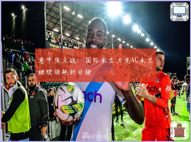 意甲焦点战：国际米兰力克AC米兰继续领跑积分榜