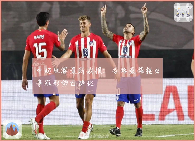 中超联赛最新战报:各路豪强抢分争冠形势白热化