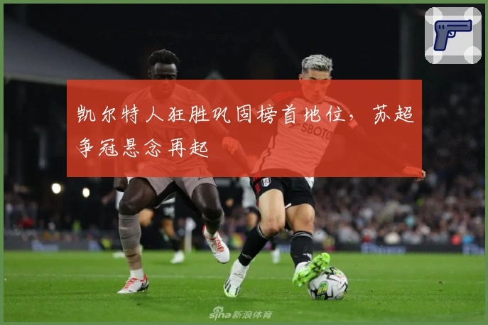 凯尔特人狂胜巩固榜首地位，苏超争冠悬念再起